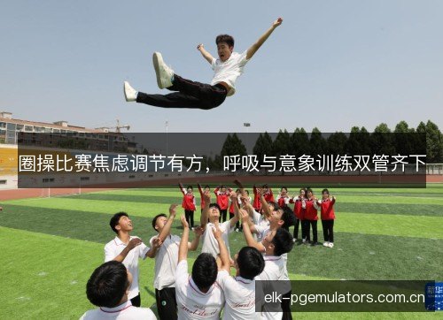 圈操比赛焦虑调节有方，呼吸与意象训练双管齐下